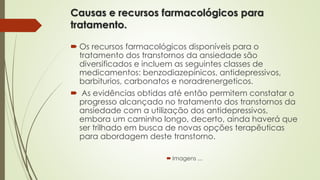 Causas e recursos farmacológicos para 
tratamento. 
 Os recursos farmacológicos disponíveis para o 
tratamento dos transtornos da ansiedade são 
diversificados e incluem as seguintes classes de 
medicamentos: benzodiazepínicos, antidepressivos, 
barbiturios, carbonatos e noradrenergeticos. 
 As evidências obtidas até então permitem constatar o 
progresso alcançado no tratamento dos transtornos da 
ansiedade com a utilização dos antidepressivos, 
embora um caminho longo, decerto, ainda haverá que 
ser trilhado em busca de novas opções terapêuticas 
para abordagem deste transtorno. 
 Imagens ... 
 