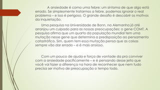 A ansiedade é como uma febre: um sintoma de que algo está 
errado. Se simplesmente tratarmos a febre, podemos ignorar o real 
problema – e isso é perigoso. O grande desafio é descobrir os motivos 
da inquietação. 
Uma pesquisa na Universidade de Bonn, na Alemanha já até 
arranjou um culpado para as nossas preocupações: o gene COMT. A 
pesquisa afirma que um quarto da população mundial tem uma 
mutação nesse gene que determina a predisposição ao pensamento 
catastrófico. Sim, quem tem essa mutação pensa que as coisas 
sempre vão dar errado – e é mais ansioso. 
Com um pouco de ajuda e força de vontade da pra conviver 
com a ansiedade pacificamente – e é pensando desse jeito que 
você vai fazer a diferença na hora de reconhecer que nem tudo 
precisa ser motivo de preocupação o tempo todo. 
 