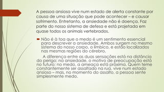 A pessoa ansiosa vive num estado de alerta constante por 
causa de uma situação que pode acontecer – e causar 
sofrimento. Entretanto, a ansiedade não é doença. Faz 
parte do nosso sistema de defesa e está projetada em 
quase todos os animais vertebrados. 
 Não é à toa que o medo é um sentimento essencial 
para descrever a ansiedade. Ambos surgem no mesmo 
sistema do nosso corpo, o límbico, e estão localizados 
nas mesmas regiões do cérebro. 
A diferença entre as duas sensações está na distância 
do perigo: na ansiedade, o motivo de preocupação está 
no futuro; no medo, a ameaça está próxima. Quem teme 
constantemente ser assaltado na rua, vive num estado 
ansioso – mas, no momento do assalto, a pessoa sente 
simplesmente medo. 
 