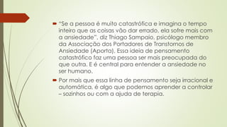  “Se a pessoa é muito catastrófica e imagina o tempo 
inteiro que as coisas vão dar errado, ela sofre mais com 
a ansiedade”, diz Thiago Sampaio, psicólogo membro 
da Associação dos Portadores de Transtornos de 
Ansiedade (Aporta). Essa ideia de pensamento 
catastrófico faz uma pessoa ser mais preocupada do 
que outra. E é central para entender a ansiedade no 
ser humano. 
 Por mais que essa linha de pensamento seja irracional e 
automática, é algo que podemos aprender a controlar 
– sozinhos ou com a ajuda de terapia. 
 