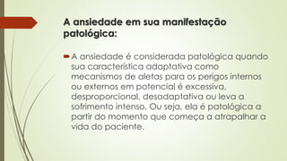 A ansiedade em sua manifestação 
patológica: 
A ansiedade é considerada patológica quando 
sua característica adaptativa como 
mecanismos de aletas para os perigos internos 
ou externos em potencial é excessiva, 
desproporcional, desadaptativa ou leva a 
sofrimento intenso. Ou seja, ela é patológica a 
partir do momento que começa a atrapalhar a 
vida do paciente. 
 
