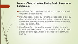 Formas Clínicas de Manifestação da Ansiedade 
Patológica. 
 Manifestações cognitivas, psíquicas ou mentais: medo, 
angustia, preocupação. 
 Manifestações físicas ou somáticas: boca seca, dor ou 
desconforto torácico, palpitações, náuseas, fraqueza, 
falta de ar, sensação de sufocamento e instabilidade, 
ondas de calor e frio. 
 Manifestações comportamentais: esquiva ou fuga, 
inquietação e exploração do ambiente (antecipando 
perigo ou ameaça), hiper-reatividade aos estímulos, 
insônia. 
 