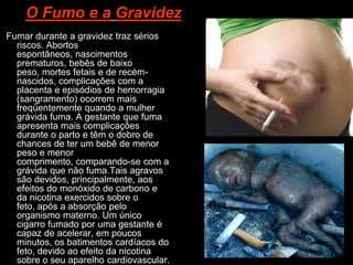 O Fumo e a Gravidez
Fumar durante a gravidez traz sérios
  riscos. Abortos
  espontâneos, nascimentos
  prematuros, bebês de baixo
  peso, mortes fetais e de recém-
  nascidos, complicações com a
  placenta e episódios de hemorragia
  (sangramento) ocorrem mais
  freqüentemente quando a mulher
  grávida fuma. A gestante que fuma
  apresenta mais complicações
  durante o parto e têm o dobro de
  chances de ter um bebê de menor
  peso e menor
  comprimento, comparando-se com a
  grávida que não fuma.Tais agravos
  são devidos, principalmente, aos
  efeitos do monóxido de carbono e
  da nicotina exercidos sobre o
  feto, após a absorção pelo
  organismo materno. Um único
  cigarro fumado por uma gestante é
  capaz de acelerar, em poucos
  minutos, os batimentos cardíacos do
  feto, devido ao efeito da nicotina
  sobre o seu aparelho cardiovascular.
 