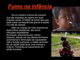 Fumo na infância
      Há um número imenso de crianças
que são expostas ao cigarro em suas
próprias casas. O hábito de fumar dos pais
pode trazer consequências graves à saúde
e à vida da criança.
      Além da criança ter mais chances de
desenvolver problemas, tais como:
infecções respiratórias
(bronquite, pneumonia,etc), menor
estatura, retardo em seu desenvolvimento
psicomental e diminuição da capacidade
vital e função pulmonar, o hábito de fumar
de um adulto pode levar uma criança a
imitá-lo. Tornando-se futuramente um
adulto fumante.
 