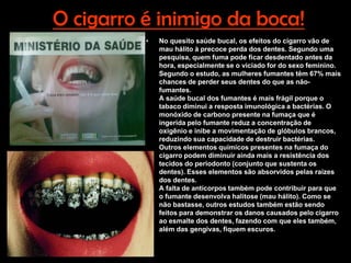 O cigarro é inimigo da boca!
          •   No quesito saúde bucal, os efeitos do cigarro vão de
              mau hálito à precoce perda dos dentes. Segundo uma
              pesquisa, quem fuma pode ficar desdentado antes da
              hora, especialmente se o viciado for do sexo feminino.
              Segundo o estudo, as mulheres fumantes têm 67% mais
              chances de perder seus dentes do que as não-
              fumantes.
              A saúde bucal dos fumantes é mais frágil porque o
              tabaco diminui a resposta imunológica a bactérias. O
              monóxido de carbono presente na fumaça que é
              ingerida pelo fumante reduz a concentração de
              oxigênio e inibe a movimentação de glóbulos brancos,
              reduzindo sua capacidade de destruir bactérias.
              Outros elementos químicos presentes na fumaça do
              cigarro podem diminuir ainda mais a resistência dos
              tecidos do periodonto (conjunto que sustenta os
              dentes). Esses elementos são absorvidos pelas raízes
              dos dentes.
              A falta de anticorpos também pode contribuir para que
              o fumante desenvolva halitose (mau hálito). Como se
              não bastasse, outros estudos também estão sendo
              feitos para demonstrar os danos causados pelo cigarro
              ao esmalte dos dentes, fazendo com que eles também,
              além das gengivas, fiquem escuros.
 