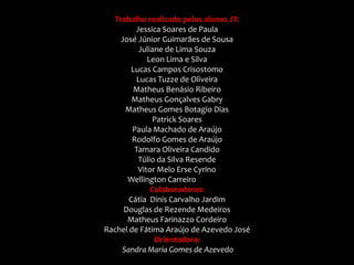 Trabalho realizado pelos alunos JT:
         Jessica Soares de Paula
    José Júnior Guimarães de Sousa
           Juliane de Lima Souza
             Leon Lima e Silva
       Lucas Campos Crisostomo
          Lucas Tuzze de Oliveira
        Matheus Benásio Ribeiro
        Matheus Gonçalves Gabry
     Matheus Gomes Botagio Dias
                Patrick Soares
        Paula Machado de Araújo
        Rodolfo Gomes de Araújo
         Tamara Oliveira Candido
          Túlio da Silva Resende
          Vitor Melo Erse Cyrino
      Wellington Carreiro Campos
               Colaboradores:
       Cátia Dinis Carvalho Jardim
     Douglas de Rezende Medeiros
      Matheus Farinazzo Cordeiro
Rachel de Fátima Araújo de Azevedo José
                Orientadora:
    Sandra Maria Gomes de Azevedo
 