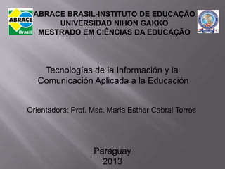 ABRACE BRASIL-INSTITUTO DE EDUCAÇÃO
      UNIVERSIDAD NIHON GAKKO
  MESTRADO EM CIÊNCIAS DA EDUCAÇÃO




    Tecnologías de la Información y la
   Comunicación Aplicada a la Educación


Orientadora: Prof. Msc. Maria Esther Cabral Torres




                   Paraguay
                     2013
 
