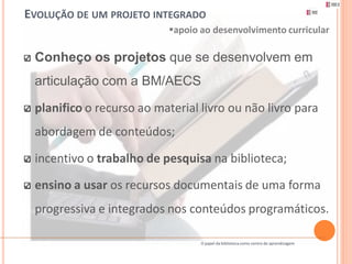 EVOLUÇÃO DE UM PROJETO INTEGRADO
                           apoio ao desenvolvimento curricular

 Conheço os projetos que se desenvolvem em
 articulação com a BM/AECS

 planifico o recurso ao material livro ou não livro para
 abordagem de conteúdos;

 incentivo o trabalho de pesquisa na biblioteca;

 ensino a usar os recursos documentais de uma forma
 progressiva e integrados nos conteúdos programáticos.

                                  O papel da biblioteca como centro de aprendizagem
 