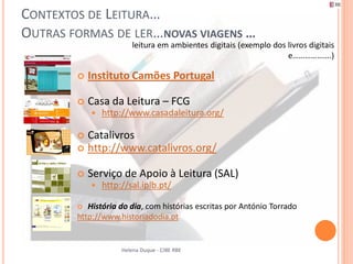 CONTEXTOS DE LEITURA…
OUTRAS FORMAS DE LER…NOVAS VIAGENS …
                         leitura em ambientes digitais (exemplo dos livros digitais
                                                                    e……………….)

           Instituto Camões Portugal

           Casa da Leitura – FCG
               http://www.casadaleitura.org/

         Catalivros
         http://www.catalivros.org/


           Serviço de Apoio à Leitura (SAL)
               http://sal.iplb.pt/

          História do dia, com histórias escritas por António Torrado
        http://www.historiadodia.pt


                     Helena Duque - CIBE RBE
 