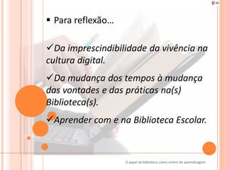  Para reflexão…

Da imprescindibilidade da vivência na
cultura digital.
Da mudança dos tempos à mudança
das vontades e das práticas na(s)
Biblioteca(s).
Aprender com e na Biblioteca Escolar.



                   O papel da biblioteca como centro de aprendizagem
 