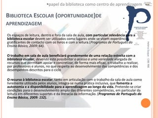 papel da biblioteca como centro de aprendizagem

BIBLIOTECA ESCOLAR (OPORTUNIDADE)DE
APRENDIZAGEM

Os espaços de leitura, dentro e fora da sala de aula, com particular relevância para a
biblioteca escolar devem ser utilizados como lugares onde se vivem experiências
gratificantes de contacto com os livros e com a leitura.(Programas de Português do




                                                                                           Helena Duque - CIBE RBE
Ensino Básico, 2009: 64).

O trabalho em sala de aula beneficiará grandemente de uma relação estreita com a
biblioteca escolar, devendo esta possibilitar o acesso a uma variedade alargada de
recursos que permitam apoiar e concretizar, de forma mais eficaz, o trabalho a realizar,
por professores e alunos, no que respeita ao desenvolvimento das competências e dos
desempenhos descritos para o ciclo

O recurso à biblioteca escolar, tanto em articulação com o trabalho da sala de aula como
livremente utilizada pelos alunos, integra-se numa prática inclusiva, que fomenta a
autonomia e a disponibilidade para a aprendizagem ao longo da vida. Pretende-se criar
condições para o desenvolvimento amplo das diferentes competências, em particular da
leitura em diferentes suportes e da literacia da informação. (Programas de Português do
Ensino Básico, 2009: 152).
 
