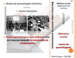 BIBLIOTECA COMO CENTRO DE APRENDIZAGEM
   Modos de aprendizagem dinâmica                                                   Biblioteca escolar
                                                                                      como centro de
                  versus                                                                  recursos
             ensino expositivo




                                                                                                          Helena Duque - CIBE RBE
                                                                                       Biblioteca
   Ensino-aprendizagem num ambiente rico                                               escolar
     em recursos baseado na construção do
                conhecimento                                                           centro de
                                                                                     aprendizagem.


                                                 Helena Duque - CIBE RBE
 