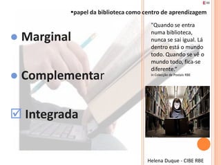 papel da biblioteca como centro de aprendizagem
                                     "Quando se entra

● Marginal                           numa biblioteca,
                                     nunca se sai igual. Lá
                                     dentro está o mundo
                                     todo. Quando se vê o
                                     mundo todo, fica-se
                                     diferente.“
● Complementar                       in Colecção de Postais RBE




 Integrada


                                    Helena Duque - CIBE RBE
 