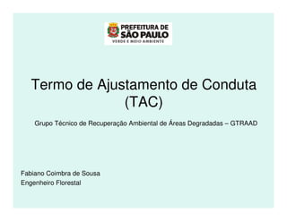 Termo de Ajustamento de Conduta
                (TAC)
    Grupo Técnico de Recuperação Ambiental de Áreas Degradadas – GTRAAD




Fabiano Coimbra de Sousa
Engenheiro Florestal
 