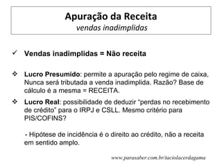 Apuração da Receita
                    vendas inadimplidas

 Vendas inadimplidas = Não receita

 Lucro Presumido: permite a apuração pelo regime de caixa,
  Nunca será tributada a venda inadimplida. Razão? Base de
  cálculo é a mesma = RECEITA.
 Lucro Real: possibilidade de deduzir “perdas no recebimento
  de crédito” para o IRPJ e CSLL. Mesmo critério para
  PIS/COFINS?

   - Hipótese de incidência é o direito ao crédito, não a receita
   em sentido amplo.

                                 www.parasaber.com.br/taciolacerdagama
 