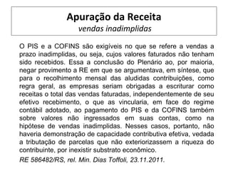 Apuração da Receita
                   vendas inadimplidas
O PIS e a COFINS são exigíveis no que se refere a vendas a
prazo inadimplidas, ou seja, cujos valores faturados não tenham
sido recebidos. Essa a conclusão do Plenário ao, por maioria,
negar provimento a RE em que se argumentava, em síntese, que
para o recolhimento mensal das aludidas contribuições, como
regra geral, as empresas seriam obrigadas a escriturar como
receitas o total das vendas faturadas, independentemente de seu
efetivo recebimento, o que as vincularia, em face do regime
contábil adotado, ao pagamento do PIS e da COFINS também
sobre valores não ingressados em suas contas, como na
hipótese de vendas inadimplidas. Nesses casos, portanto, não
haveria demonstração de capacidade contributiva efetiva, vedada
a tributação de parcelas que não exteriorizassem a riqueza do
contribuinte, por inexistir substrato econômico.
RE 586482/RS, rel. Min. Dias Toffoli, 23.11.2011.
 