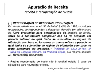 Apuração da Receita
             receita e recuperação de custos

(...) RECUPERAÇÃO DE DESPESAS. TRIBUTAÇÃO
Em conformidade com o art. 53 da Lei n° 9.430, de 1996, os valores
recuperados, correspondentes a despesas, deverão ser adicionados
ao lucro presumido para determinação do imposto de renda,
salvo se o contribuinte comprovar não os ter deduzido em
período anterior no qual tenha se submetido ao regime de
tributação com base no lucro real ou que se refiram a período no
qual tenha se submetido ao regime de tributação com base no
lucro presumido ou arbitrado..” (Acórdão nº 1302-00.159. 2ª
Turma da Terceira Câmara, da Primeira Seção) No mesmo sentido:
Ac. 1803-00.346, 07/04/2010.

- Regra: recuperação de custo não é receita! Adição à base de
cálculo só para neutralizar efeitos.
                               www.parasaber.com.br/taciolacerdagama
 