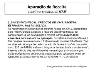 Apuração da Receita
                 receita e créditos de ICMS

[...] INCENTIVO FISCAL. CRÉDITOS DE ICMS. RECEITA.
ESTIMATIVA. MULTA ISOLADA.
Ao restar demonstrado que os créditos fiscais de ICMS, concedidos
pelo Poder Público Estadual a título de incentivos fiscais, se
caracterizam, à luz da legislação federal, como subvenções
correntes para custeio ou operação, os valores correspondentes a
tais créditos devem receber o tratamento de receitas tributáveis. Tais
receitas são alcançadas pelo conceito de “acréscimos” de que cuida
o art. 225 do RIR/99, e devem integrar a “receita bruta e acréscimos”,
base de cálculo dos recolhimentos mensais por estimativa a que
estão obrigados os contribuintes optantes pela apuração anual do
lucro real. (Acórdão nº 130100.495, em 23.02.2011, 1ª. TO, 3ª. Câmara)


                                 www.parasaber.com.br/taciolacerdagama
 