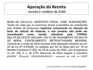 Apuração da Receita
                  receita e créditos de ICMS

BASE DE CÁLCULO. INCENTIVO FISCAL. ICMS. SUBVENÇÕES.
Tendo em vista que os incentivos fiscais concedidos ao contribuinte
pelo Estado do Amazonas implicam unicamente na redução da
base de cálculo do imposto, o seu produto não pode ser
considerado       como      receita     tributável    pela    COFINS,
MULTA DE OFICIO ISOLADA. FALTA DE PAGAMENTO DA MULTA
DE MORA. CANCELAMENTO. RETROATIVIDADE BENIGNA.
Cancela-se a multa de oficio lançada, pela aplicação retroativa do art.
44 da Lei Nº 9.430/96, na redação que lhe foi dada pelo art. 18 da
Medida Provisória nº 303, de 29 de junho de 2006, com fundamento
no art. 106, II, c, do CTN. Recursos de oficio negado e voluntário
provido.“ (Processo: 10283.009784/2002-36 – processo em vista na CSRF)


                                  www.parasaber.com.br/taciolacerdagama
 