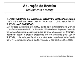 Apuração da Receita
                    faturamento e receita

“[...] COFINS.BASE DE CÁLCULO. CRÉDITOS EXTEMPORÂNEOS
DE ICMS. CRÉDITO PRESUMIDO DO IPI INSTITUÍDO PELA LEI Nº
9.363/96. NÃO INCLUSÃO.
Os créditos escriturais de ICMS, ainda que extemporâneos, por se
constituírem em redução da base de cálculo desse imposto, não são
considerados como receita, para fins de base de cálculo da COFINS.
Também assim o crédito presumido do IPI instituiído pela Lei nº
9.363/96, cuja natureza jurídica é a de crédito escritural incentivado
do IPI. Recurso provido em parte.” (Acórdão nº 203-10047, em 15.03.2005)




                                  www.parasaber.com.br/taciolacerdagama
 