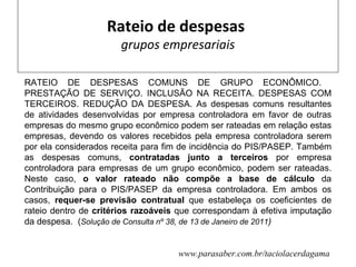 Rateio de despesas
                      grupos empresariais

RATEIO DE DESPESAS COMUNS DE GRUPO ECONÔMICO.
PRESTAÇÃO DE SERVIÇO. INCLUSÃO NA RECEITA. DESPESAS COM
TERCEIROS. REDUÇÃO DA DESPESA. As despesas comuns resultantes
de atividades desenvolvidas por empresa controladora em favor de outras
empresas do mesmo grupo econômico podem ser rateadas em relação estas
empresas, devendo os valores recebidos pela empresa controladora serem
por ela considerados receita para fim de incidência do PIS/PASEP. Também
as despesas comuns, contratadas junto a terceiros por empresa
controladora para empresas de um grupo econômico, podem ser rateadas.
Neste caso, o valor rateado não compõe a base de cálculo da
Contribuição para o PIS/PASEP da empresa controladora. Em ambos os
casos, requer-se previsão contratual que estabeleça os coeficientes de
rateio dentro de critérios razoáveis que correspondam à efetiva imputação
da despesa. (Solução de Consulta nº 38, de 13 de Janeiro de 2011)


                                    www.parasaber.com.br/taciolacerdagama
 