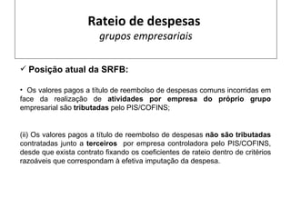 Rateio de despesas
                        grupos empresariais

 Posição atual da SRFB:

• Os valores pagos a título de reembolso de despesas comuns incorridas em
face da realização de atividades por empresa do próprio grupo
empresarial são tributadas pelo PIS/COFINS;


(ii) Os valores pagos a título de reembolso de despesas não são tributadas
contratadas junto a terceiros por empresa controladora pelo PIS/COFINS,
desde que exista contrato fixando os coeficientes de rateio dentro de critérios
razoáveis que correspondam à efetiva imputação da despesa.
 