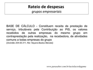 Rateio de despesas
                         grupos empresariais


BASE DE CÁLCULO - Constituem receita de prestação de
serviço, tributáveis pela Contribuição ao PIS, os valores
recebidos de outras empresas do mesmo grupo em
contraprestação pela realização, na recebedora, de atividades
comuns a todas empresas do grupo
(Acórdão 204-00.311, Rel. Nayara Bastos Manata)




                                        www.parasaber.com.br/taciolacerdagama
 