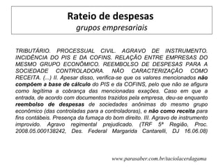 Rateio de despesas
                        grupos empresariais

TRIBUTÁRIO. PROCESSUAL CIVIL. AGRAVO DE INSTRUMENTO.
INCIDÊNCIA DO PIS E DA COFINS. RELAÇÃO ENTRE EMPRESAS DO
MESMO GRUPO ECONÔMICO. REEMBOLSO DE DESPESAS PARA A
SOCIEDADE CONTROLADORA. NÃO CARACTERIZAÇÃO COMO
RECEITA. (...) II. Apesar disso, verifica-se que os valores mencionados não
compõem a base de cálculo do PIS e da COFINS, pelo que não se afigura
como legítima a cobrança das mencionadas exações. Caso em que a
entrada, de acordo com documentos trazidos pela empresa, deu-se enquanto
reembolso de despesas de sociedades anônimas do mesmo grupo
econômico (das controladas para a controladoras), e não como receita para
fins contábeis. Presença da fumaça do bom direito. III. Agravo de instrumento
improvido. Agravo regimental prejudicado. (TRF 5ª Região, Proc.
2008.05.000138242, Des. Federal Margarida Cantarelli, DJ 16.06.08)



                                      www.parasaber.com.br/taciolacerdagama
 
