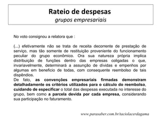 Rateio de despesas
                      grupos empresariais

No voto consignou a relatora que :

(...) efetivamente não se trata de receita decorrente de prestação de
serviço, mas tão somente de restituição proveniente do funcionamento
peculiar do grupo econômico. Ora sua natureza própria implica
distribuição de funções dentro das empresas coligadas o que,
invariavelmente, determinará a assunção de dívidas e empenhos por
algumas em beneficio de todas, com consequente reembolso de tais
dispêndios.
De fato, as convenções empresariais firmadas demonstram
detalhadamente os critérios utilizados para o cálculo do reembolso,
cuidando de especificar o total das despesas executada no interesse do
grupo, bem como a parcela devida por cada empresa, considerando
sua participação no faturamento.


                                     www.parasaber.com.br/taciolacerdagama
 