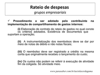 Rateio de despesas
                    grupos empresariais

 Procedimento a ser adotado pelo contribuinte                      na
implementação de compartilhamento de gastos internos:
       (i) Elaboração de contrato de rateio de gastos no qual conste
       os critérios adotados. Existência de documentos que
suportam a operação;

       (ii) A instrumentalização dos reembolsos deve se dar por
       meio de notas de débito e não notas fiscais;

       (iii) O reembolso deve ser registrado a crédito na mesma
       conta que originalmente recebeu o lançamento do custo;

       (iv) Os custos não podem se referir à execução de atividade
       fim da coligada. Só atividade meio.

                                 www.parasaber.com.br/taciolacerdagama
 