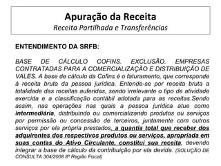 Apuração da Receita
               Receita Partilhada e Transferências

ENTENDIMENTO DA SRFB:

BASE DE CÁLCULO COFINS. EXCLUSÃO. EMPRESAS
CONTRATADAS PARA A COMERCIALIZAÇÃO E DISTRIBUIÇÃO DE
VALES. A base de cálculo da Cofins é o faturamento, que corresponde
à receita bruta da pessoa jurídica. Entende-se por receita bruta a
totalidade das receitas auferidas, sendo irrelevante o tipo de atividade
exercida e a classificação contábil adotada para as receitas.Sendo
assim, nas operações nas quais a pessoa jurídica atue como
intermediária, distribuindo ou comercializando produtos ou serviços
por permissão ou concessão de terceiros, juntamente com outros
serviços por ela própria prestados, a quantia total que receber dos
adquirentes dos respectivos produtos ou serviços, apropriada em
suas contas do Ativo Circulante, constitui sua receita, devendo
integrar a base de cálculo da contribuição por ela devida. (SOLUÇÃO DE
CONSULTA 304/2008 8ª Região Fiscal)
 