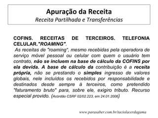 Apuração da Receita
         Receita Partilhada e Transferências

COFINS. RECEITAS DE TERCEIROS. TELEFONIA
CELULAR."ROAMING".
 As receitas de "roaming“, mesmo recebidas pela operadora de
serviço móvel pessoal ou celular com quem o usuário tem
contrato, não se incluem na base de cálculo da COFINS por
ela devida. A base de cálculo da contribuição é a receita
própria, não se prestando o simples ingresso de valores
globais, nele incluídos os recebidos por responsabilidade e
destinados desde sempre à terceiros, como pretendido
"faturamento bruto" para, sobre ele, exigiro tributo. Recurso
especial provido. (Acórdão CSRF 02/02.223, em 24.01.2006)


                             www.parasaber.com.br/taciolacerdagama
 