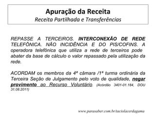 Apuração da Receita
              Receita Partilhada e Transferências


REPASSE A TERCEIROS. INTERCONEXÃO DE REDE
TELEFÔNICA. NÃO INCIDÊNCIA E DO PIS/COFINS. A
operadora telefônica que utiliza a rede de terceiros pode
abater da base de cálculo o valor repassado pela utilização da
rede.

ACORDAM os membros da 4ª câmara /1ª turma ordinária da
Terceira Seção de Julgamento pelo voto de qualidade, negar
provimento ao Recurso Voluntário. (Acórdão 3401-01.184, DOU
31.08.2011)




                               www.parasaber.com.br/taciolacerdagama
 