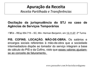 Apuração da Receita
           Receita Partilhada e Transferências


Oscilação da jurisprudência do STJ no caso de
Agências de Serviços Temporários

STJ – REsp 954.719 – SC, Min. Herman Benjamin, em 13.11.07. 2ª Turma

PIS. COFINS. LOCAÇÃO. MÃO-DE-OBRA. Os salários e
encargos sociais referentes à mão-de-obra que a sociedade
intermediadora dispõe ao tomador do serviço integram a base
de cálculo do PIS e da Cofins, visto que esses valores ajustam-
se ao conceito de faturamento.



                                 www.parasaber.com.br/taciolacerdagama
 