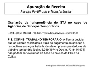 Apuração da Receita
           Receita Partilhada e Transferências


Oscilação da jurisprudência do STJ no caso de
Agências de Serviços Temporários

STJ – REsp 813.434 –PR, Min. Teori Albino Zavascki, em 25.08.09

PIS. COFINS. TRABALHO TEMPORÁRIO. A Turma decidiu
que os valores recolhidos a título de pagamento de salários e
respectivos encargos trabalhistas de empresas prestadoras de
trabalho temporário (Lei n. 6.019/1974 e Dec. n. 73.841/1974)
não podem ser excluídos da base de cálculo do PIS e da
Cofins.


                                  www.parasaber.com.br/taciolacerdagama
 