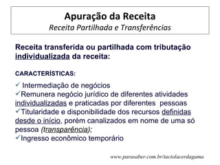 Apuração da Receita
          Receita Partilhada e Transferências

Receita transferida ou partilhada com tributação
individualizada da receita:

CARACTERÍSTICAS:
 Intermediação de negócios
Remunera negócio jurídico de diferentes atividades
individualizadas e praticadas por diferentes pessoas
Titularidade e disponibilidade dos recursos definidas
desde o início, porém canalizados em nome de uma só
pessoa (transparência);
Ingresso econômico temporário

                              www.parasaber.com.br/taciolacerdagama
 