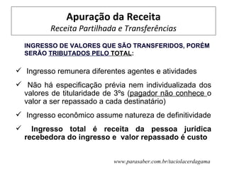 Apuração da Receita
          Receita Partilhada e Transferências
    INGRESSO DE VALORES QUE SÃO TRANSFERIDOS, PORÉM
    SERÃO TRIBUTADOS PELO TOTAL:

 Ingresso remunera diferentes agentes e atividades
 Não há especificação prévia nem individualizada dos
 valores de titularidade de 3ºs (pagador não conhece o
 valor a ser repassado a cada destinatário)
 Ingresso econômico assume natureza de definitividade
     Ingresso total é receita da pessoa jurídica
    recebedora do ingresso e valor repassado é custo


                           www.parasaber.com.br/taciolacerdagama
 