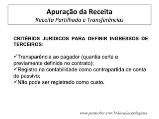 Apuração da Receita
        Receita Partilhada e Transferências

CRITÉRIOS JURÍDICOS PARA DEFINIR INGRESSOS DE
TERCEIROS:

Transparência ao pagador (quantia certa e
previamente definida no contrato);
Registro na contabilidade como contrapartida de conta
de passivo;
Não pode ser registrado como custo.




                          www.parasaber.com.br/taciolacerdagama
 