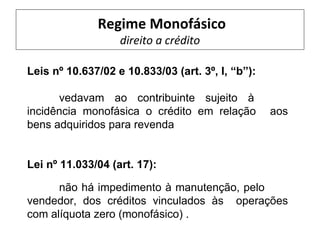 Regime Monofásico
                   direito a crédito

Leis nº 10.637/02 e 10.833/03 (art. 3º, I, “b”):

      vedavam ao contribuinte sujeito à
incidência monofásica o crédito em relação         aos
bens adquiridos para revenda


Lei nº 11.033/04 (art. 17):

      não há impedimento à manutenção, pelo
vendedor, dos créditos vinculados às operações
com alíquota zero (monofásico) .
 