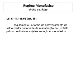 Regime Monofásico
                   direito a crédito


Lei n° 11.116/05 (art. 16):

      regulamentou a forma de aproveitamento do
saldo credor decorrente da manutenção do crédito
pelos contribuintes sujeitos ao regime monofásico
 