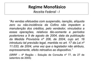 Regime Monofásico
                  Receita Federal - I

“As vendas efetuadas com suspensão, isenção, alíquota
zero ou não-incidência da Cofins não impedem a
manutenção dos créditos, pelo vendedor, vinculados a
essas operações, relativos tão-somente a períodos
posteriores a 9 de agosto de 2004, data da publicação
da Medida Provisória nº 206, de 2004, cujo art. 16
introduziu tal previsão legal, mantida no art. 17 da Lei nº
11.033, de 2004, uma vez que o legislador não atribuiu,
expressamente, efeito retroativo ao dispositivo.”
(SRRF – 4ª Região – Solução de Consulta nº 77, de 27 de
setembro de 2005)
 