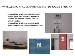 WIRELLES NO HALL DE ENTRADA SALA DE JOGOS E PISCINA

   • Instalação de wireless no hall de entrada,
    Sala de jogos, área da piscina. Com sinal
    também nos apartamentos do térreo e
    primeiro andar.
   • Instalação de wireless no segundo andar
     para haver sinal no segundo e terceiro andar
 