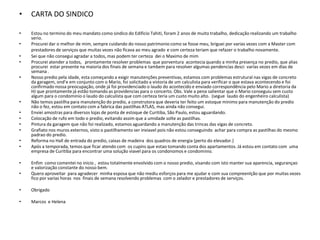 •   CARTA DO SINDICO

•   Estou no termino do meu mandato como sindico do Edificio Tahiti, foram 2 anos de muito trabalho, dedicação realizando um trabalho
    serio.
•   Procurei dar o melhor de mim, sempre cuidando do nosso patrimonio como se fosse meu, briguei por varias vezes com a Master com
    prestadores de serviços que muitas vezes não ficava ao meu agrado e com certeza teriam que refazer o trabalho novamente.
•   Sei que não consegui agradar a todos, mas podem ter certeza dei o Maximo de mim
•   Procurei atender a todos, prontamente resolver problemas que porventura acontecia quando a minha presença no predio, que alias
    procurei estar presente na maioria dos finais de semana e tambem para resolver algumas pendencias desci varias vezes em dias de
    semana .
•   Nosso predio pela idade, esta começando a exigir manutenções preventivas, estamos com problemas estrutural nas vigas de concreto
    da garagem, ond’e em conjunto com o Mario, foi solicitado a vistoria de um calculista para verificar o que estava acontecendo e foi
    confirmado nossa preocupação, onde já foi providenciado o laudo do acontecido e enviado correspondência pelo Mario a diretoria da
    HJ que prontamente já estão tomando as providencias para o concerto. Obs. Vale a pena salientar que o Mario conseguiu sem custo
    algum para o condominio o laudo do calculista que com certeza teria um custo muito alto. (segue laudo do engenheiro calculista)
•   Não temos pastilha para manutenção do predio, a construtora que deveria ter feito um estoque minimo para manutenção do predio
    não o fez, estou em contato com a fabrica das pastilhas ATLAS, mas ainda não consegui.
•   Enviei amostras para diversos lojas de ponta de estoque de Curitiba, São Paulo, estou aguardando.
•   Colocação de rufo em todo o predio, evitando assim que a umidade solte as pastilhas.
•   Pintura da garagem que não foi realizado, estamos aguardando a manutenção das trincas das vigas de concreto.
•   Grafiato nos muros externos, visto o pastilhamento ser inviavel pois não estou conseguindo achar para compra as pastilhas do mesmo
    padrao do predio.
•   Reforma no Hall de entrada do predio, caixas de madeira dos quadros de energia (perto do elevador.)
•   Após a temporada, temos que ficar atendo com os cupins que estao tomando conta dos apartamentos. Já estou em contato com uma
    empresa de Curitiba para encontrar uma solução viavel para os condonomos e condominio.

•   Enfim como comentei no inicio , estou totalmente envolvido com o nosso predio, visando com isto manter sua aparencia, segurançao
    e valorização constante do nosso bem.
•   Quero aproveitar para agradecer minha esposa que não mediu esforços para me ajudar e com sua compreenlção que por muitas vezes
    fico por varias horas nos finais de semana resolvendo problemas com o zelador e prestadores de serviços.

•   Obrigado

•   Marcos e Helena
 