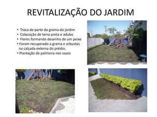 REVITALIZAÇÃO DO JARDIM
• Troca de parte da grama do jardim
• Colocação de terra preta e adubo
• Flores formando desenho de um peixe
• Foram recuperado a grama e arbustos
 na calçada externa do prédio.
• Plantação de palmeira nos vazos
 