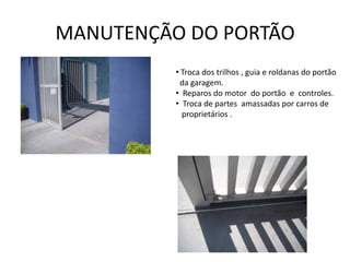 MANUTENÇÃO DO PORTÃO
          • Troca dos trilhos , guia e roldanas do portão
           da garagem.
          • Reparos do motor do portão e controles.
          • Troca de partes amassadas por carros de
            proprietários .
 