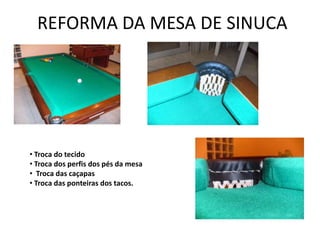 REFORMA DA MESA DE SINUCA




• Troca do tecido
• Troca dos perfis dos pés da mesa
• Troca das caçapas
• Troca das ponteiras dos tacos.
 