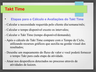 Takt Time

Limitações
– Dificuldade para obtenção do takt time em linhas
produtivas que produzem uma variedade de
produtos com demandas variáveis;
– A demanda tem que seguir um padrão sem
alterações bruscas;
– Setups mínimos
 