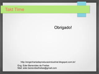Takt Time

Resultado do Tempo de Ciclo x Takt Time
– Operadores 03 e 04

O valor resultante do cálculo do Takt Time é de
42 segundos, isto significa que se o tempo de
ciclo for maior que o Takt Time, não é possível
produzir conforme a demanda do cliente,
ocorrendo atrasos no sistema produtivo.
– Operadores 01, 02 e 05

Na possibilidade de ocorrer o inverso, o Takt
Time for maior que o tempo de ciclo ocorrerá o
excesso de produção acarretando no conceito de
MUDA (desperdício).
 