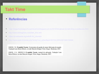 Takt Time

Resultado do Tempo de Ciclo x Takt Time
Operador 03

A atividade do operador 03 é restritiva para o
processo sendo o gargâlo e dita a produção
O ideal é que o tempo de ciclo e o Takt Time estejam com valores próximos.
 