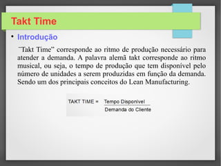 Takt Time

Introdução
¨Takt Time” corresponde ao ritmo de produção necessário para
atender a demanda. A palavra alemã takt corresponde ao ritmo
musical, ou seja, o tempo de produção que tem disponível pelo
número de unidades a serem produzidas em função da demanda.
Sendo um dos principais conceitos do Lean Manufacturing.
 